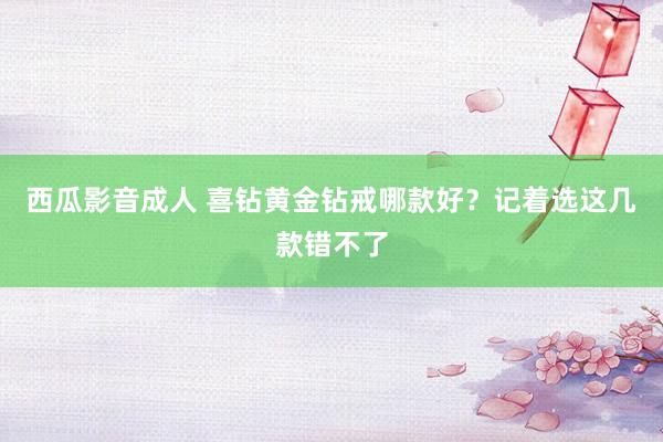 西瓜影音成人 喜钻黄金钻戒哪款好？记着选这几款错不了