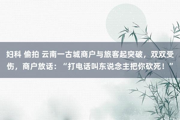 妇科 偷拍 云南一古城商户与旅客起突破，双双受伤，商户放话：“打电话叫东说念主把你砍死！”