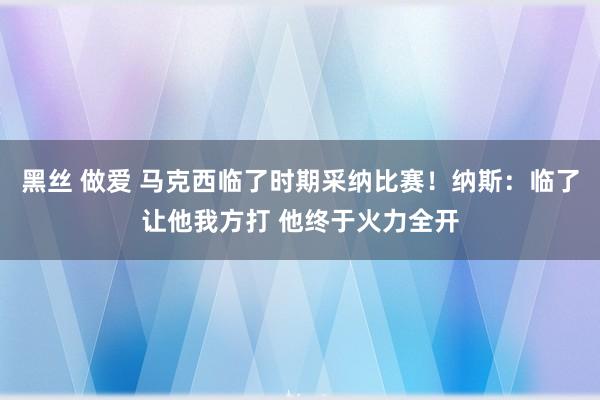 黑丝 做爱 马克西临了时期采纳比赛！纳斯：临了让他我方打 他终于火力全开