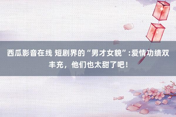 西瓜影音在线 短剧界的“男才女貌”:爱情功绩双丰充，他们也太甜了吧！