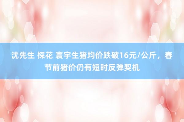 沈先生 探花 寰宇生猪均价跌破16元/公斤，春节前猪价仍有短时反弹契机
