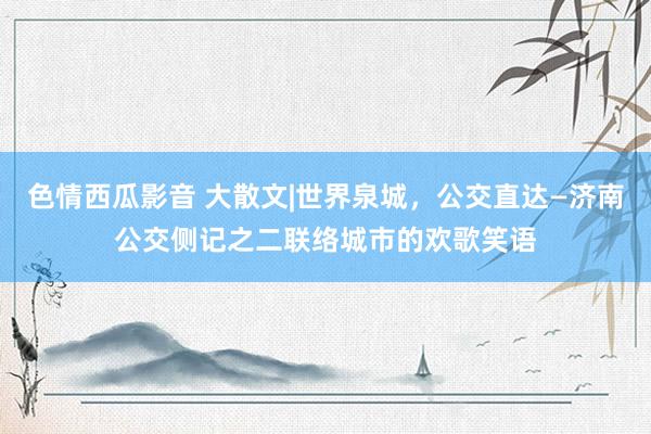 色情西瓜影音 大散文|世界泉城，公交直达—济南公交侧记之二联络城市的欢歌笑语