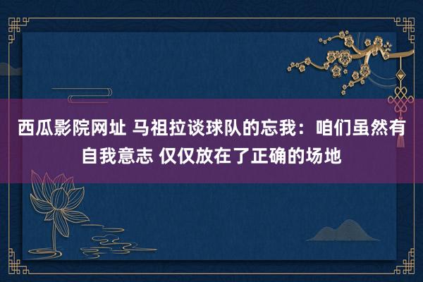 西瓜影院网址 马祖拉谈球队的忘我：咱们虽然有自我意志 仅仅放在了正确的场地