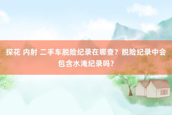 探花 内射 二手车脱险纪录在哪查？脱险纪录中会包含水淹纪录吗？