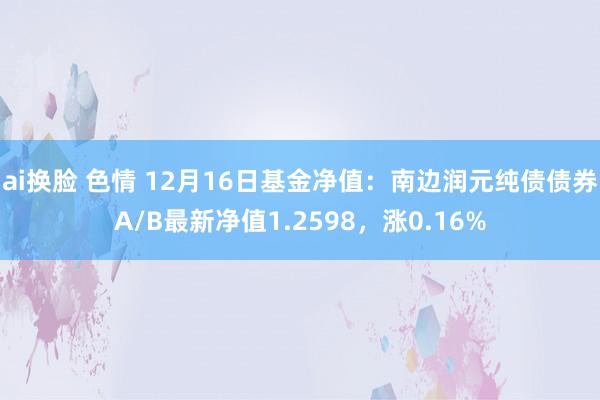 ai换脸 色情 12月16日基金净值：南边润元纯债债券A/B最新净值1.2598，涨0.16%