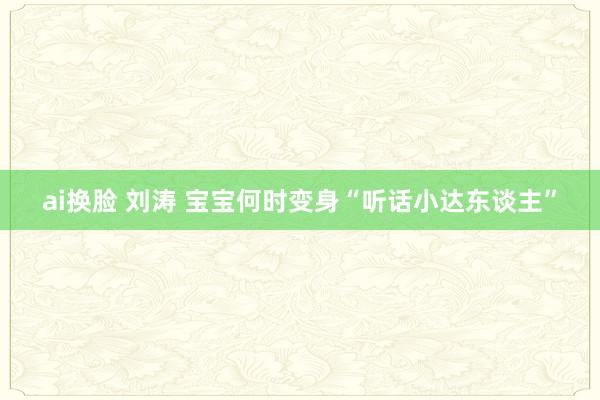 ai换脸 刘涛 宝宝何时变身“听话小达东谈主”