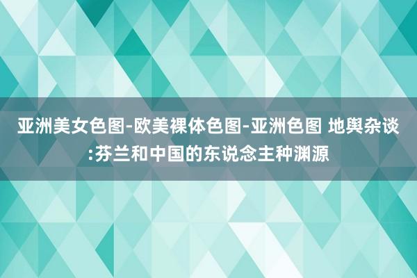 亚洲美女色图-欧美裸体色图-亚洲色图 地舆杂谈:芬兰和中国的东说念主种渊源