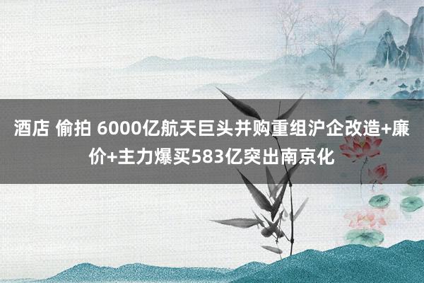 酒店 偷拍 6000亿航天巨头并购重组沪企改造+廉价+主力爆买583亿突出南京化