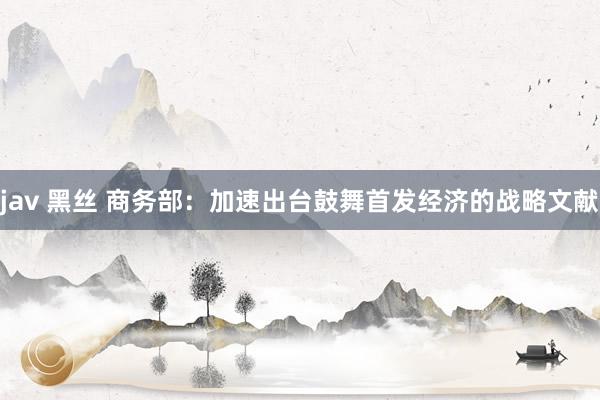 jav 黑丝 商务部：加速出台鼓舞首发经济的战略文献
