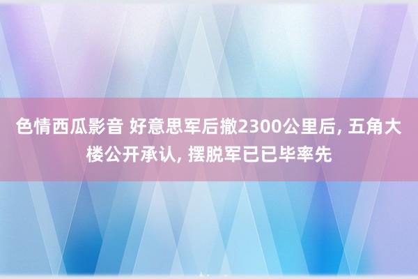 色情西瓜影音 好意思军后撤2300公里后， 五角大楼公开承认， 摆脱军已已毕率先
