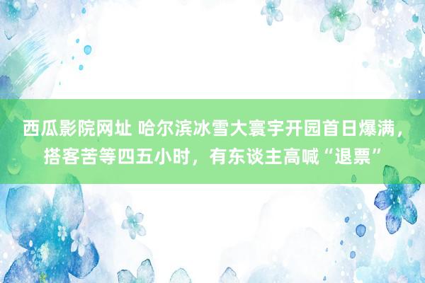 西瓜影院网址 哈尔滨冰雪大寰宇开园首日爆满，搭客苦等四五小时，有东谈主高喊“退票”