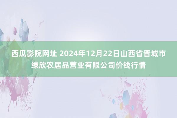 西瓜影院网址 2024年12月22日山西省晋城市绿欣农居品营业有限公司价钱行情