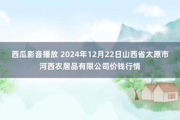 西瓜影音播放 2024年12月22日山西省太原市河西农居品有限公司价钱行情