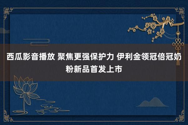 西瓜影音播放 聚焦更强保护力 伊利金领冠倍冠奶粉新品首发上市