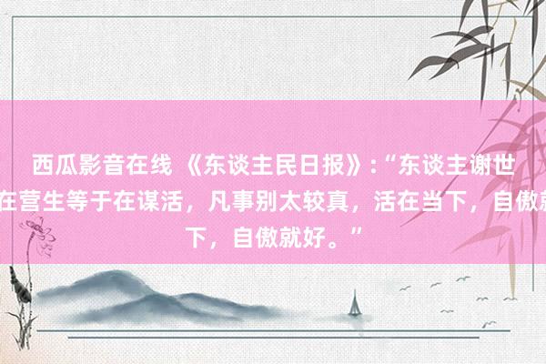 西瓜影音在线 《东谈主民日报》:“东谈主谢世，不是在营生等于在谋活，凡事别太较真，活在当下，自傲就好。”