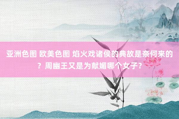 亚洲色图 欧美色图 焰火戏诸侯的典故是奈何来的？周幽王又是为献媚哪个女子？
