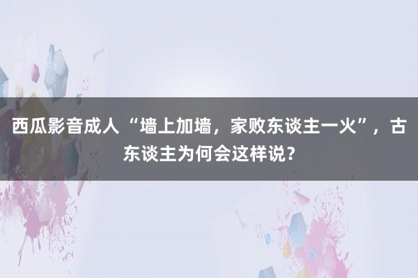 西瓜影音成人 “墙上加墙，家败东谈主一火”，古东谈主为何会这样说？