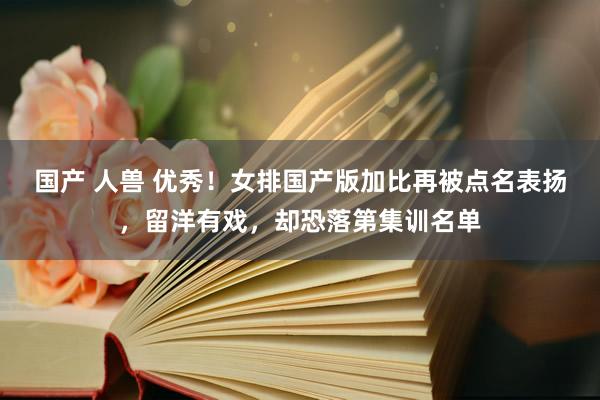 国产 人兽 优秀！女排国产版加比再被点名表扬，留洋有戏，却恐落第集训名单