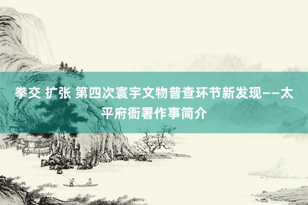 拳交 扩张 第四次寰宇文物普查环节新发现——太平府衙署作事简介