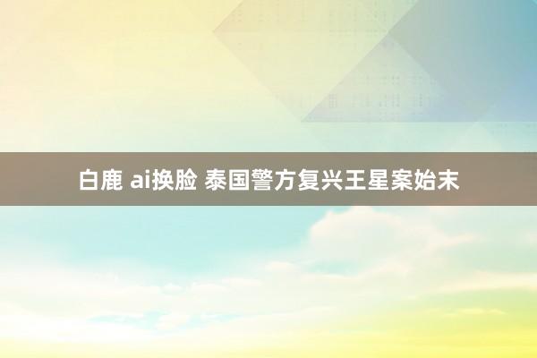 白鹿 ai换脸 泰国警方复兴王星案始末