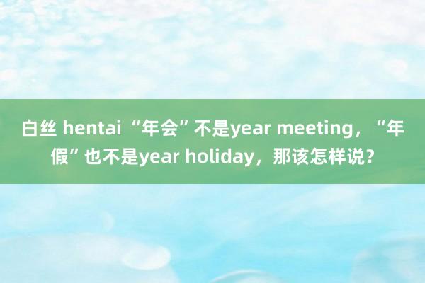白丝 hentai “年会”不是year meeting，“年假”也不是year holiday，那该怎样说？