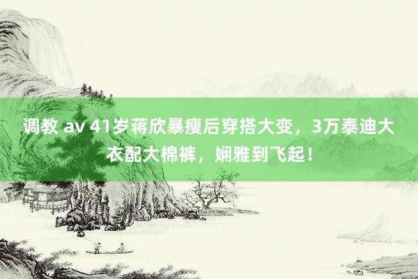 调教 av 41岁蒋欣暴瘦后穿搭大变，3万泰迪大衣配大棉裤，娴雅到飞起！