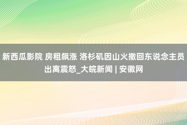 新西瓜影院 房租飙涨 洛杉矶因山火撤回东说念主员出离震怒_大皖新闻 | 安徽网