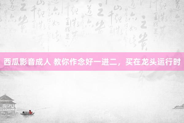 西瓜影音成人 教你作念好一进二，买在龙头运行时