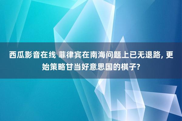 西瓜影音在线 菲律宾在南海问题上已无退路， 更始策略甘当好意思国的棋子?