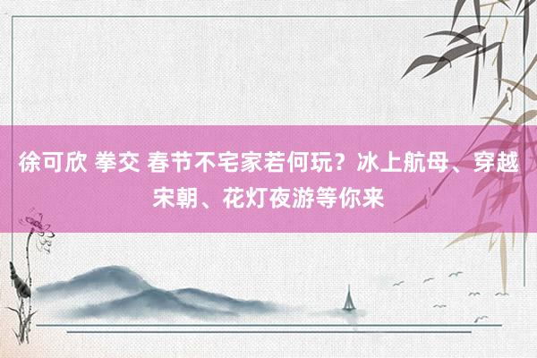 徐可欣 拳交 春节不宅家若何玩？冰上航母、穿越宋朝、花灯夜游等你来