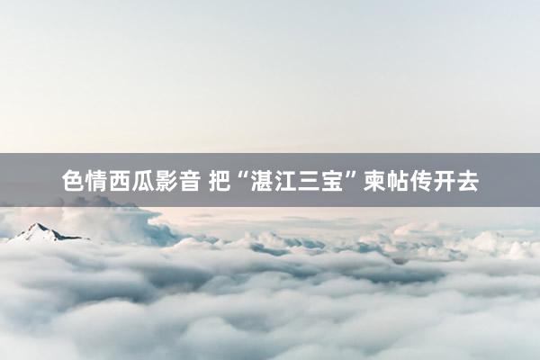 色情西瓜影音 把“湛江三宝”柬帖传开去