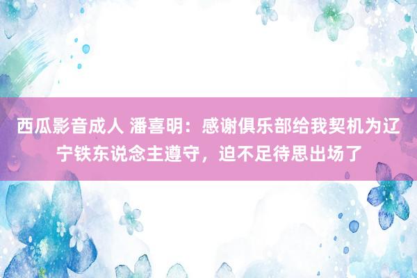 西瓜影音成人 潘喜明：感谢俱乐部给我契机为辽宁铁东说念主遵守，迫不足待思出场了