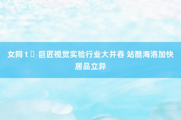 女同 t ​巨匠视觉实验行业大并吞 站酷海洛加快居品立异