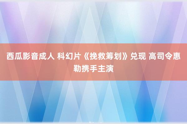 西瓜影音成人 科幻片《挽救筹划》兑现 高司令惠勒携手主演