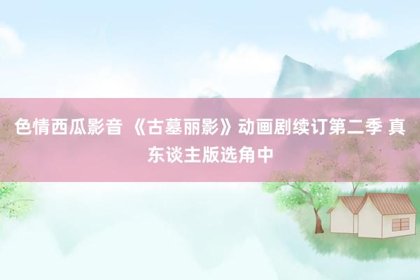 色情西瓜影音 《古墓丽影》动画剧续订第二季 真东谈主版选角中