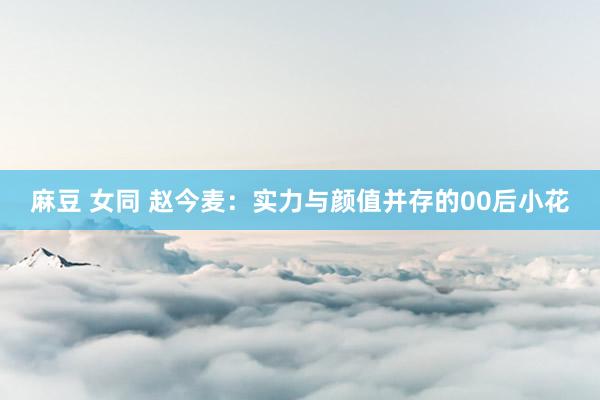 麻豆 女同 赵今麦：实力与颜值并存的00后小花