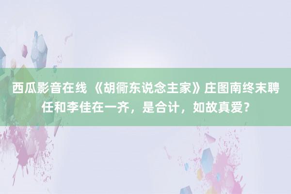 西瓜影音在线 《胡衕东说念主家》庄图南终末聘任和李佳在一齐，是合计，如故真爱？