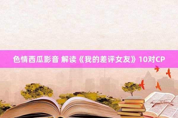 色情西瓜影音 解读《我的差评女友》10对CP