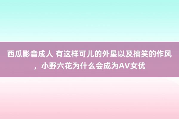 西瓜影音成人 有这样可儿的外星以及搞笑的作风，小野六花为什么会成为AV女优
