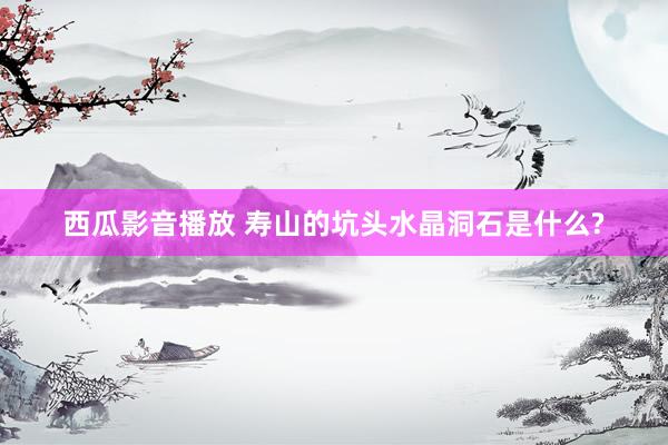西瓜影音播放 寿山的坑头水晶洞石是什么?