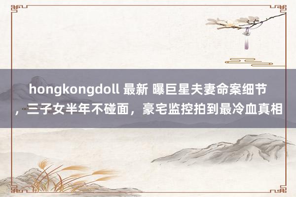 hongkongdoll 最新 曝巨星夫妻命案细节，三子女半年不碰面，豪宅监控拍到最冷血真相