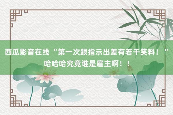 西瓜影音在线 “第一次跟指示出差有若干笑料！“哈哈哈究竟谁是雇主啊！！