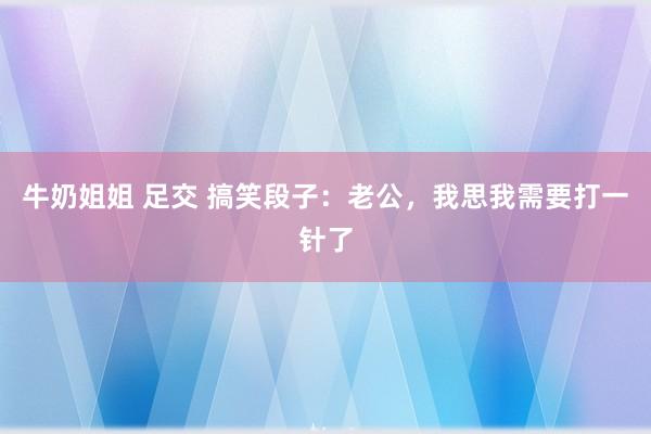 牛奶姐姐 足交 搞笑段子：老公，我思我需要打一针了