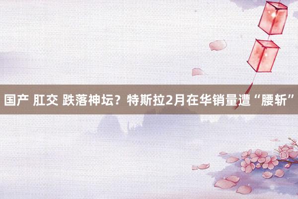 国产 肛交 跌落神坛？特斯拉2月在华销量遭“腰斩”