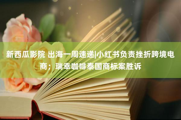 新西瓜影院 出海一周速递|小红书负责挫折跨境电商；瑞幸咖啡泰国商标案胜诉
