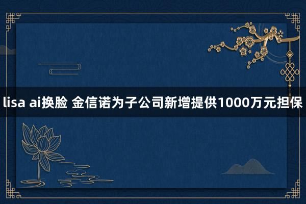 lisa ai换脸 金信诺为子公司新增提供1000万元担保