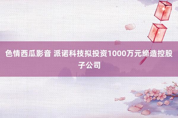 色情西瓜影音 派诺科技拟投资1000万元缔造控股子公司