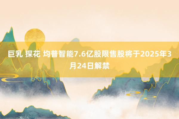 巨乳 探花 均普智能7.6亿股限售股将于2025年3月24日解禁