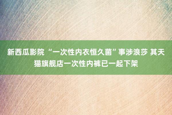新西瓜影院 “一次性内衣恒久菌”事涉浪莎 其天猫旗舰店一次性内裤已一起下架