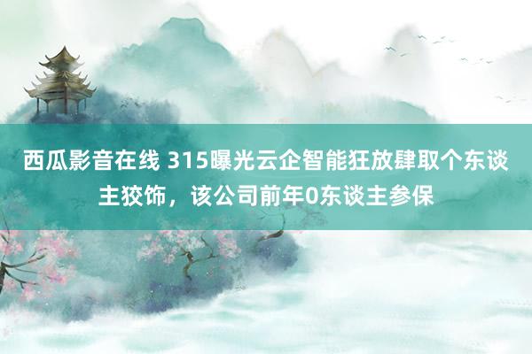 西瓜影音在线 315曝光云企智能狂放肆取个东谈主狡饰，该公司前年0东谈主参保